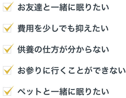 お友達と一緒に眠りたい、費用を少しでも抑えたい、供養の仕方が分からない、お参りに行くことができない、ペットと一緒に眠りたい。